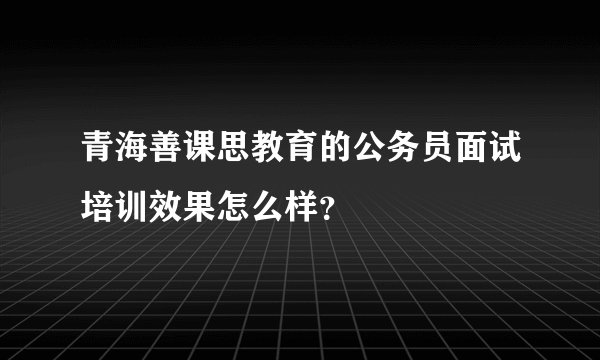 青海善课思教育的公务员面试培训效果怎么样？