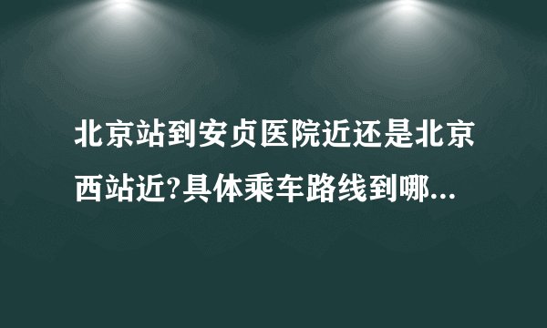 北京站到安贞医院近还是北京西站近?具体乘车路线到哪一站下，详细点，谢谢？
