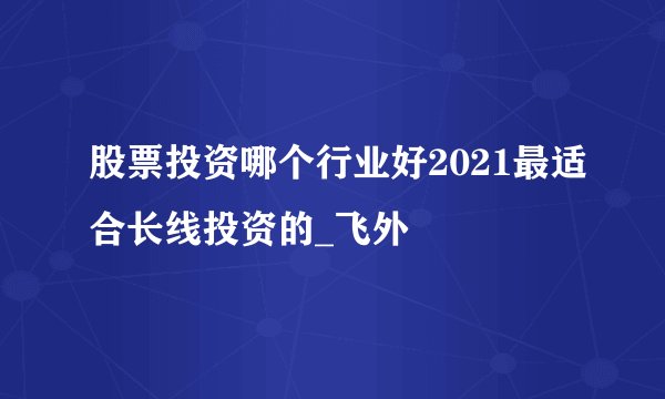股票投资哪个行业好2021最适合长线投资的_飞外