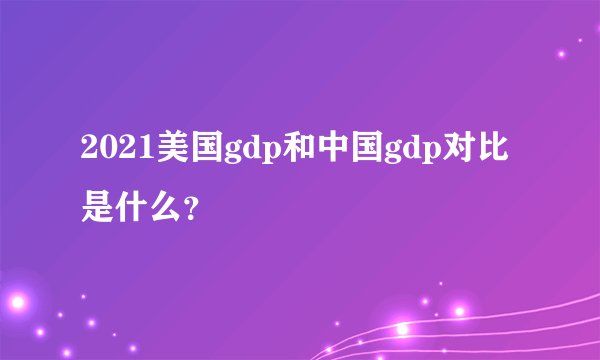 2021美国gdp和中国gdp对比是什么？