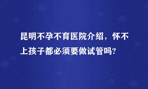 昆明不孕不育医院介绍，怀不上孩子都必须要做试管吗?