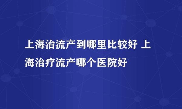 上海治流产到哪里比较好 上海治疗流产哪个医院好