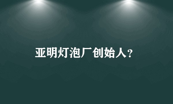 亚明灯泡厂创始人？