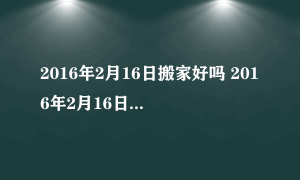 2016年2月16日搬家好吗 2016年2月16日是搬家吉日吗