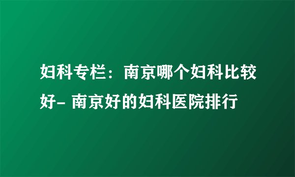 妇科专栏：南京哪个妇科比较好- 南京好的妇科医院排行