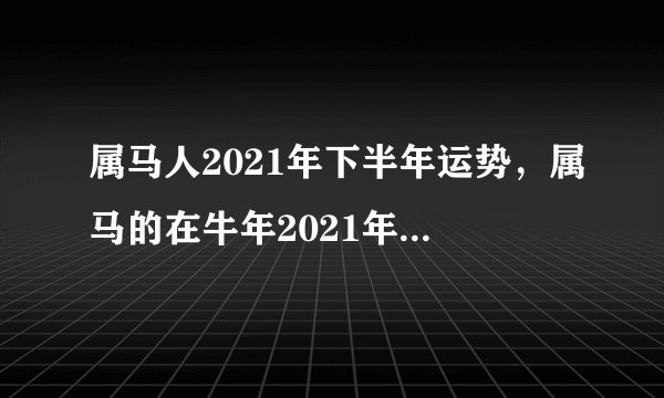 属马人2021年下半年运势，属马的在牛年2021年运势如何