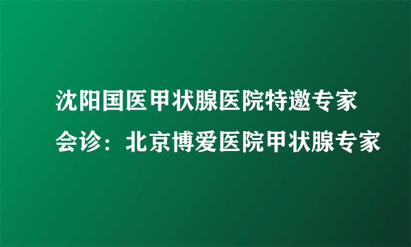 沈阳国医甲状腺医院特邀专家会诊：北京博爱医院甲状腺专家