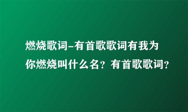 燃烧歌词-有首歌歌词有我为你燃烧叫什么名？有首歌歌词？