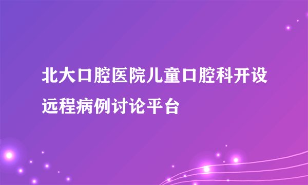 北大口腔医院儿童口腔科开设远程病例讨论平台