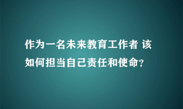 作为一名未来教育工作者 该如何担当自己责任和使命？