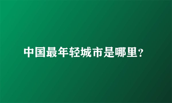 中国最年轻城市是哪里？