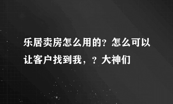 乐居卖房怎么用的？怎么可以让客户找到我，？大神们