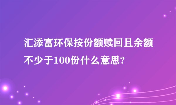 汇添富环保按份额赎回且余额不少于100份什么意思?