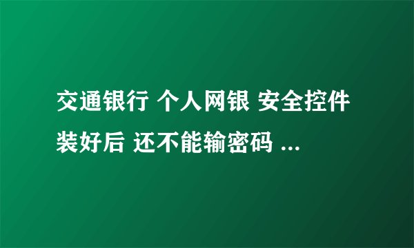 交通银行 个人网银 安全控件装好后 还不能输密码 具体该怎么办