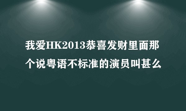 我爱HK2013恭喜发财里面那个说粤语不标准的演员叫甚么