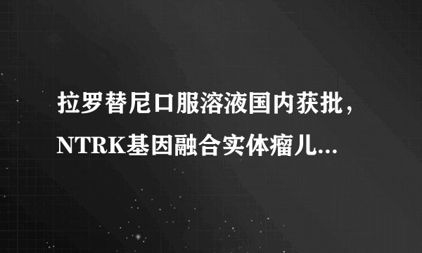 拉罗替尼口服溶液国内获批，NTRK基因融合实体瘤儿童重获新生不再是梦想