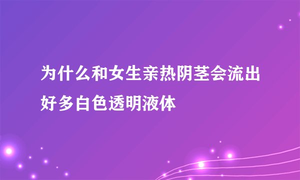 为什么和女生亲热阴茎会流出好多白色透明液体