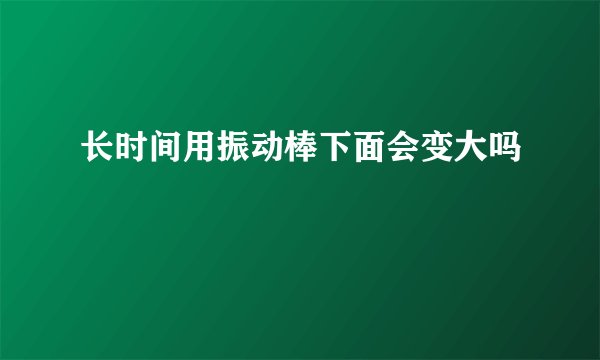 长时间用振动棒下面会变大吗