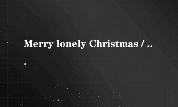 Merry lonely Christmas / 谁知道这首歌的歌词是什么？