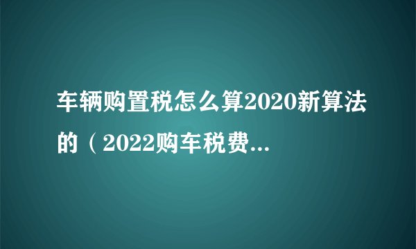 车辆购置税怎么算2020新算法的（2022购车税费计算器）