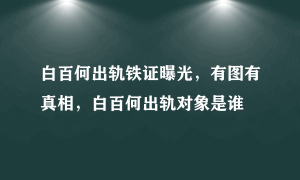 白百何出轨铁证曝光，有图有真相，白百何出轨对象是谁