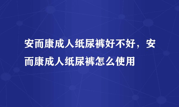 安而康成人纸尿裤好不好，安而康成人纸尿裤怎么使用