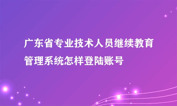 广东省专业技术人员继续教育管理系统怎样登陆账号