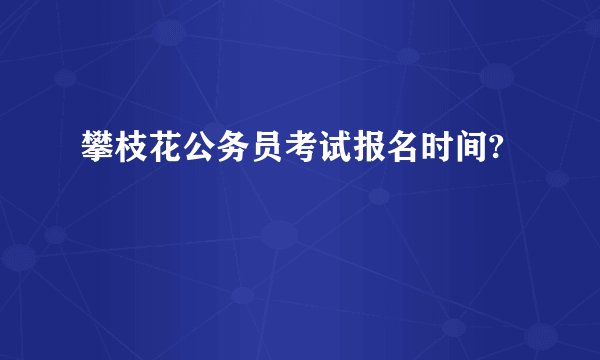 攀枝花公务员考试报名时间?