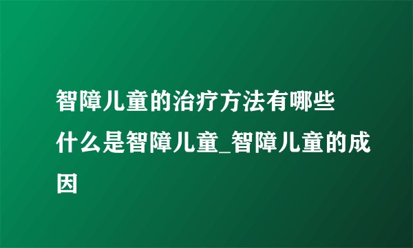 智障儿童的治疗方法有哪些 什么是智障儿童_智障儿童的成因