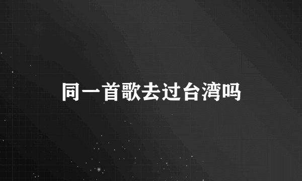 同一首歌去过台湾吗