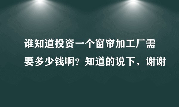 谁知道投资一个窗帘加工厂需要多少钱啊？知道的说下，谢谢