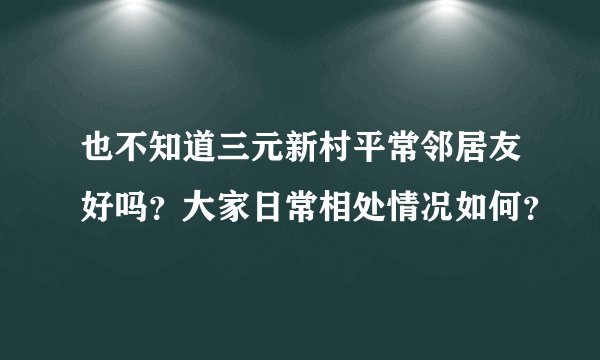 也不知道三元新村平常邻居友好吗？大家日常相处情况如何？