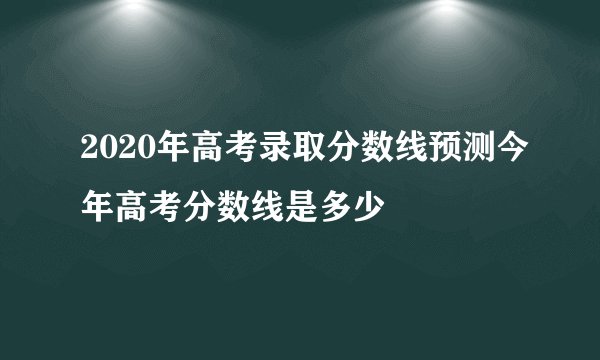 2020年高考录取分数线预测今年高考分数线是多少