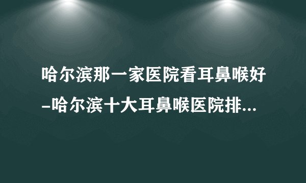 哈尔滨那一家医院看耳鼻喉好-哈尔滨十大耳鼻喉医院排行名单？