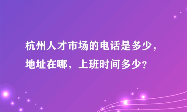 杭州人才市场的电话是多少，地址在哪，上班时间多少？