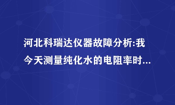 河北科瑞达仪器故障分析:我今天测量纯化水的电阻率时16.67兆欧厘米，可是整屏数字都闪烁。以前没有