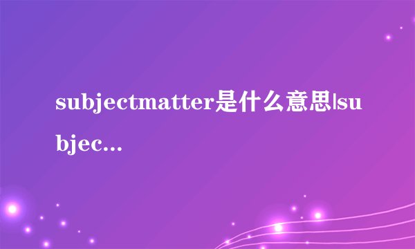subjectmatter是什么意思|subjectmatter的音标|subjectmatter的用法