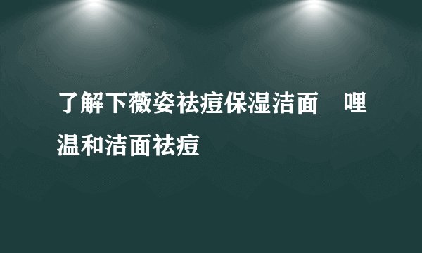 了解下薇姿祛痘保湿洁面啫哩温和洁面祛痘