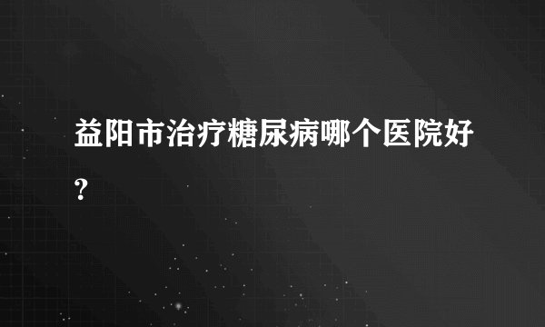 益阳市治疗糖尿病哪个医院好？