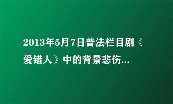 2013年5月7日普法栏目剧《爱错人》中的背景悲伤歌曲是？