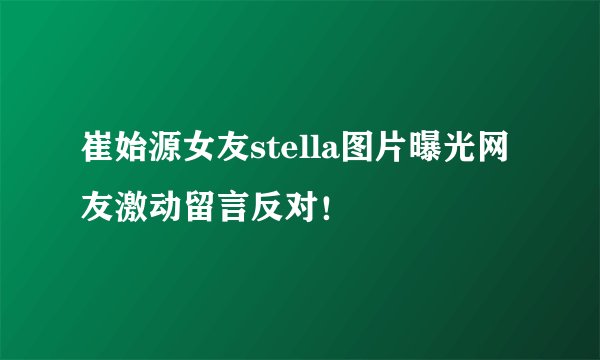 崔始源女友stella图片曝光网友激动留言反对！