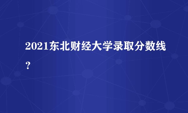 2021东北财经大学录取分数线？