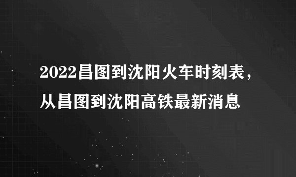 2022昌图到沈阳火车时刻表，从昌图到沈阳高铁最新消息