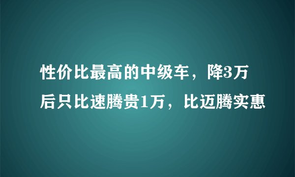 性价比最高的中级车，降3万后只比速腾贵1万，比迈腾实惠