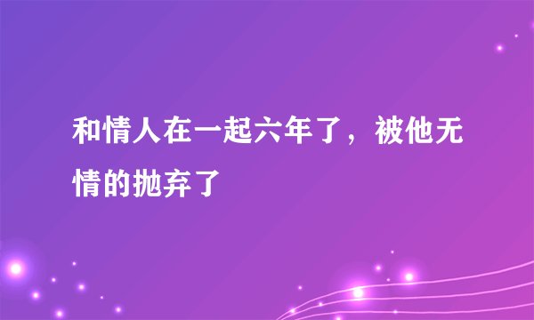 和情人在一起六年了，被他无情的抛弃了