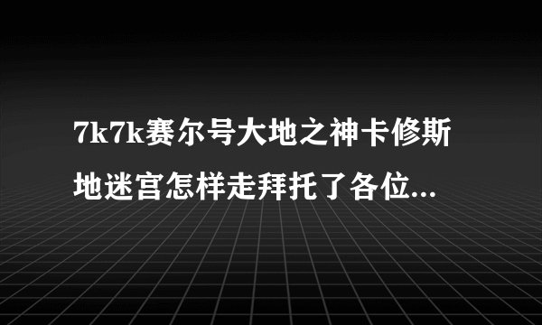 7k7k赛尔号大地之神卡修斯地迷宫怎样走拜托了各位，谢谢？