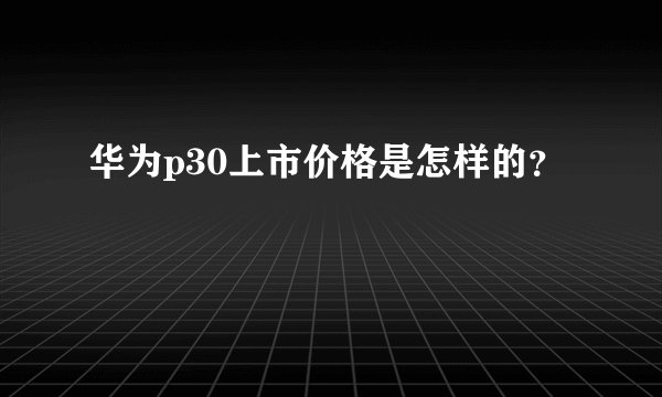 华为p30上市价格是怎样的？