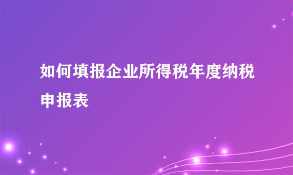 如何填报企业所得税年度纳税申报表