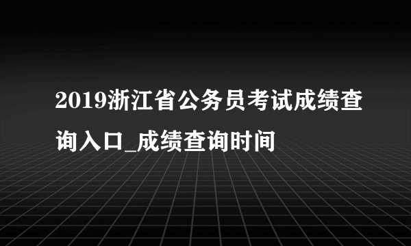 2019浙江省公务员考试成绩查询入口_成绩查询时间