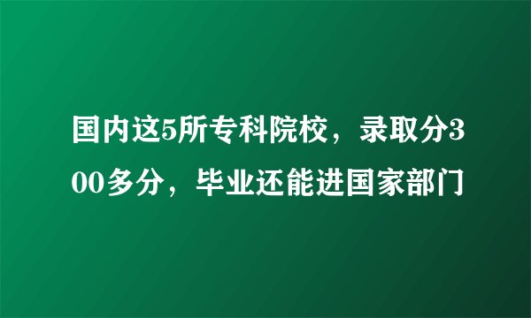 国内这5所专科院校，录取分300多分，毕业还能进国家部门